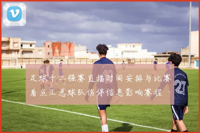 足球十二强赛直播时间安排与比赛看点汇总球队伤停信息影响赛程