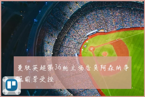 曼联英超第36轮主场告负阿森纳争冠前景受挫