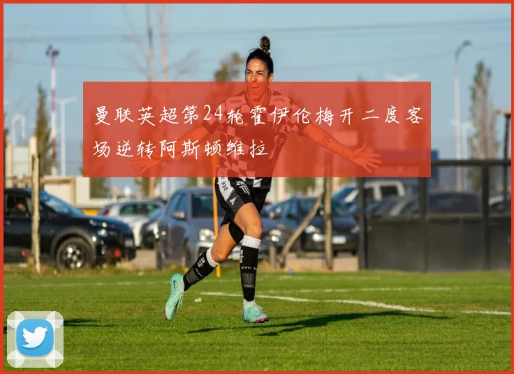 曼联英超第24轮霍伊伦梅开二度客场逆转阿斯顿维拉