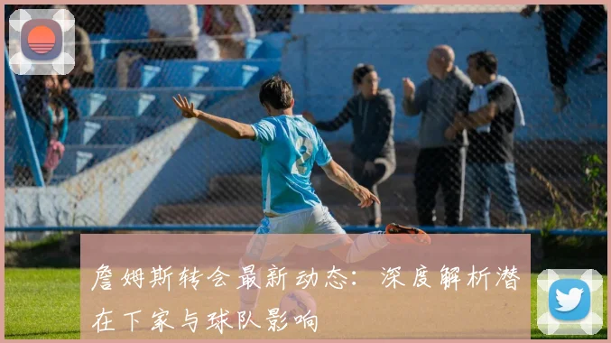 詹姆斯转会最新动态：深度解析潜在下家与球队影响