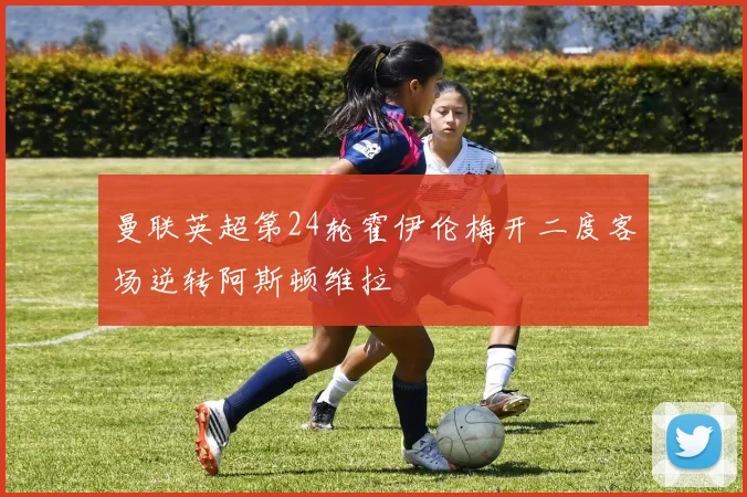 曼联英超第24轮霍伊伦梅开二度客场逆转阿斯顿维拉