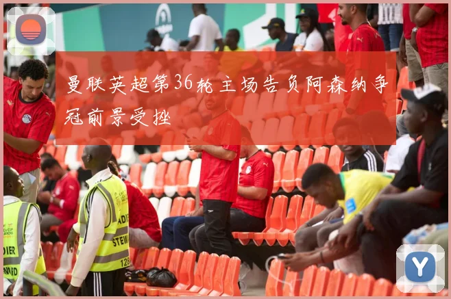 曼联英超第36轮主场告负阿森纳争冠前景受挫