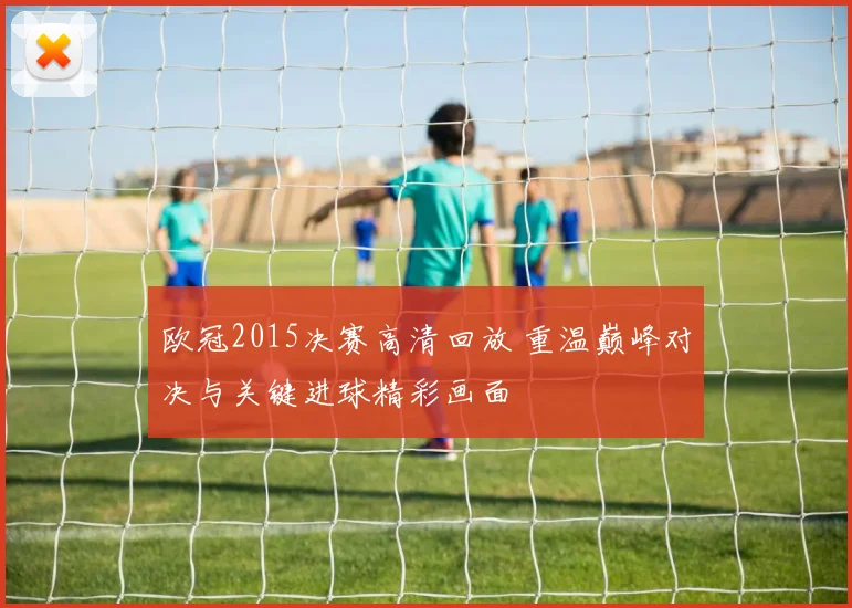 欧冠2015决赛高清回放 重温巅峰对决与关键进球精彩画面